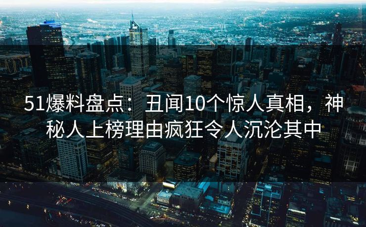 51爆料盘点：丑闻10个惊人真相，神秘人上榜理由疯狂令人沉沦其中