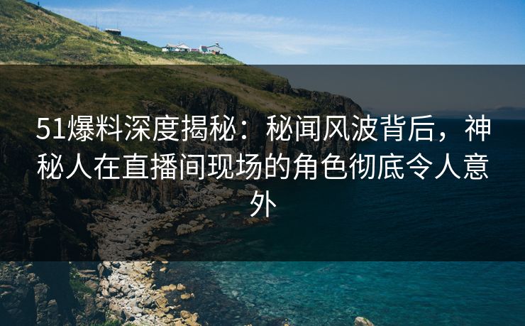51爆料深度揭秘：秘闻风波背后，神秘人在直播间现场的角色彻底令人意外