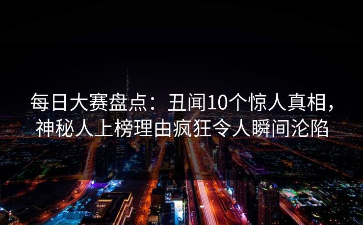 每日大赛盘点：丑闻10个惊人真相，神秘人上榜理由疯狂令人瞬间沦陷