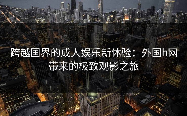 跨越国界的成人娱乐新体验：外国h网带来的极致观影之旅