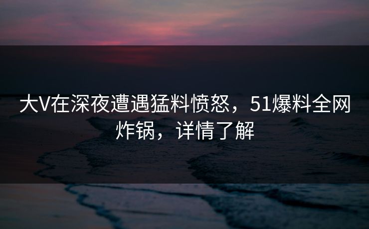 大V在深夜遭遇猛料愤怒，51爆料全网炸锅，详情了解