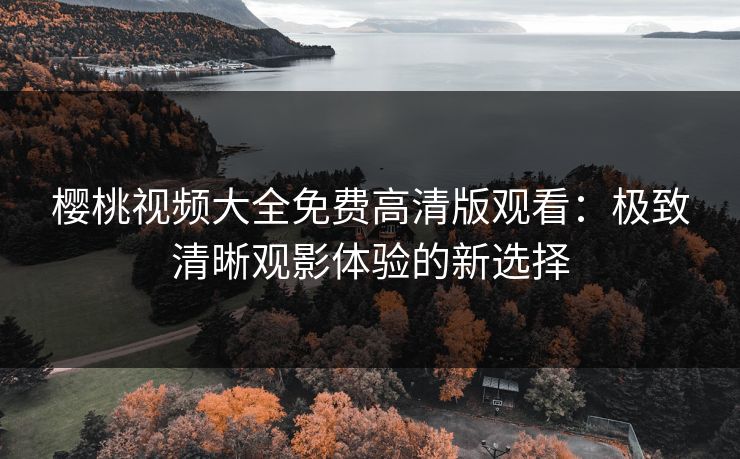 樱桃视频大全免费高清版观看：极致清晰观影体验的新选择