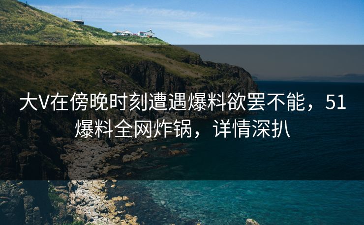 大V在傍晚时刻遭遇爆料欲罢不能，51爆料全网炸锅，详情深扒