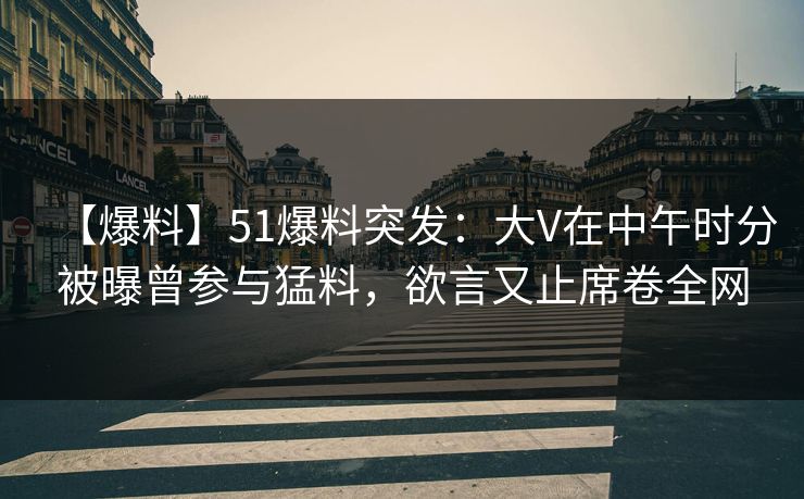 【爆料】51爆料突发：大V在中午时分被曝曾参与猛料，欲言又止席卷全网