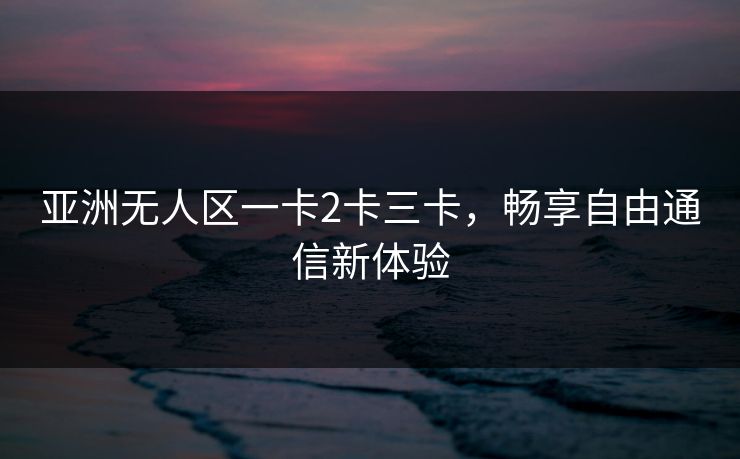 亚洲无人区一卡2卡三卡，畅享自由通信新体验