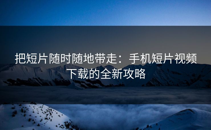 把短片随时随地带走：手机短片视频下载的全新攻略