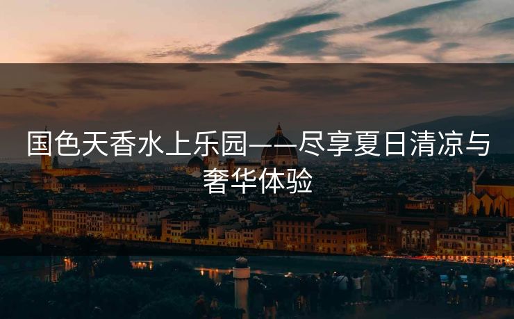 国色天香水上乐园——尽享夏日清凉与奢华体验