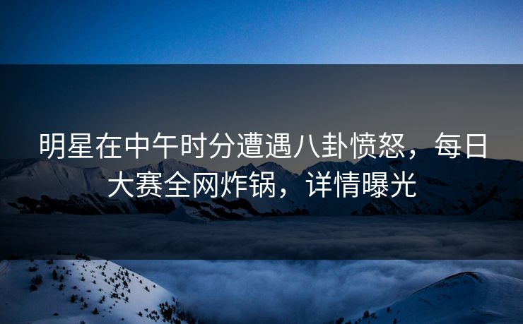 明星在中午时分遭遇八卦愤怒，每日大赛全网炸锅，详情曝光