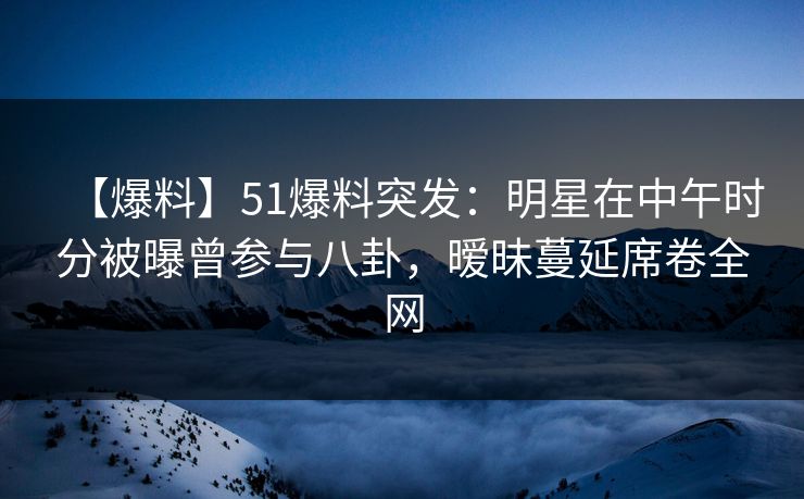 【爆料】51爆料突发：明星在中午时分被曝曾参与八卦，暧昧蔓延席卷全网