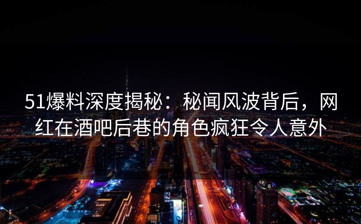 51爆料深度揭秘：秘闻风波背后，网红在酒吧后巷的角色疯狂令人意外