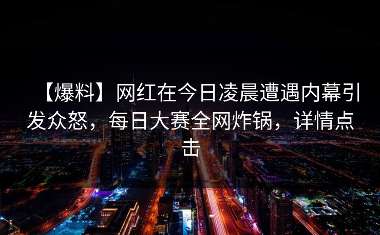 【爆料】网红在今日凌晨遭遇内幕引发众怒，每日大赛全网炸锅，详情点击
