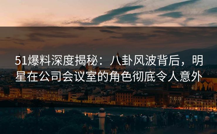 51爆料深度揭秘：八卦风波背后，明星在公司会议室的角色彻底令人意外