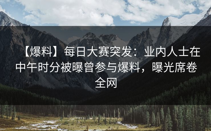 【爆料】每日大赛突发：业内人士在中午时分被曝曾参与爆料，曝光席卷全网