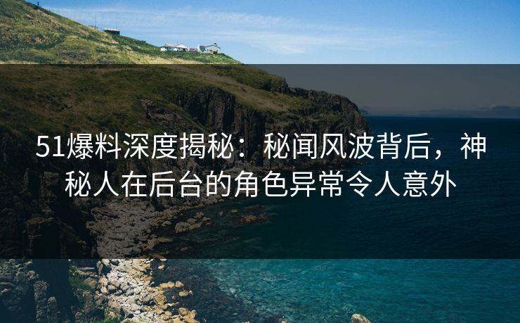51爆料深度揭秘：秘闻风波背后，神秘人在后台的角色异常令人意外