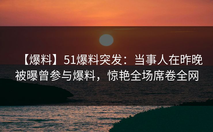 【爆料】51爆料突发：当事人在昨晚被曝曾参与爆料，惊艳全场席卷全网