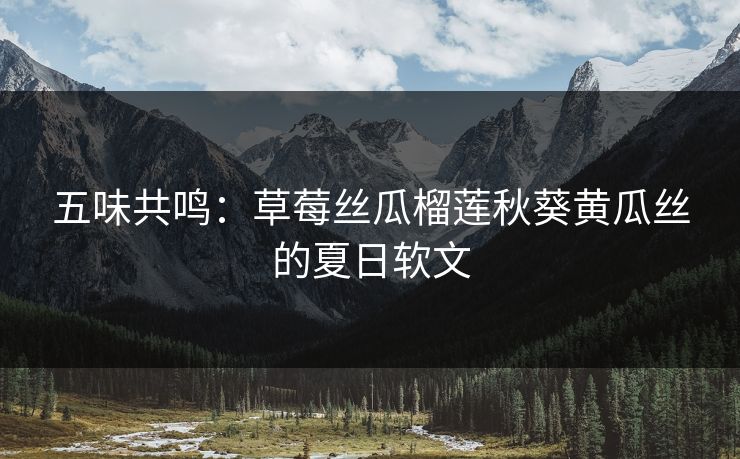 五味共鸣：草莓丝瓜榴莲秋葵黄瓜丝的夏日软文