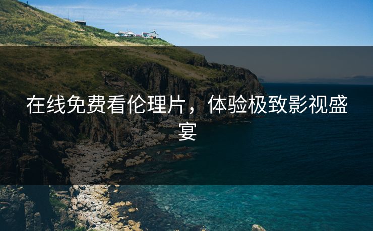在线免费看伦理片，体验极致影视盛宴