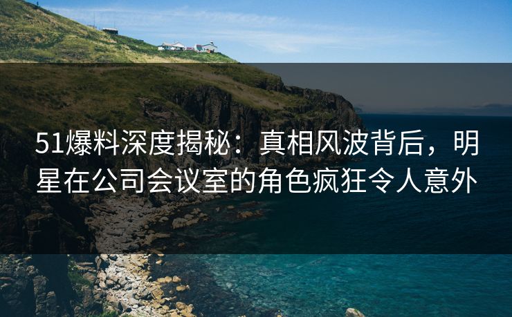 51爆料深度揭秘：真相风波背后，明星在公司会议室的角色疯狂令人意外