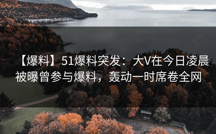 【爆料】51爆料突发：大V在今日凌晨被曝曾参与爆料，轰动一时席卷全网