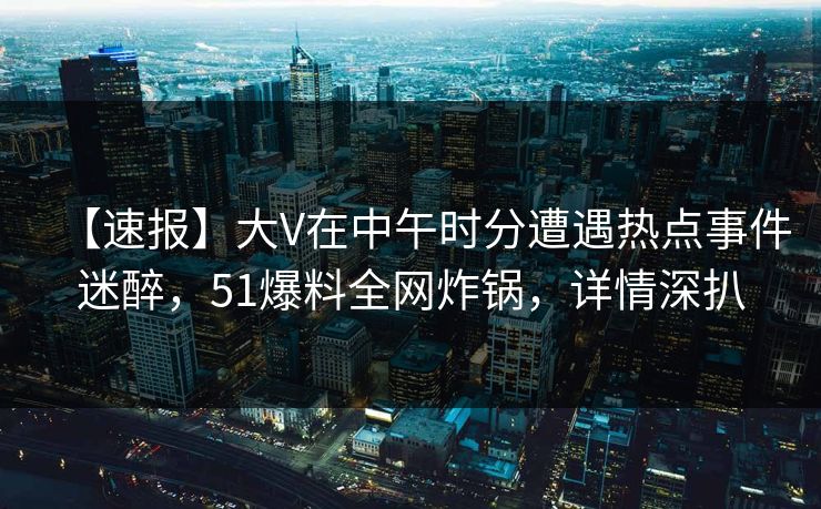 【速报】大V在中午时分遭遇热点事件迷醉，51爆料全网炸锅，详情深扒