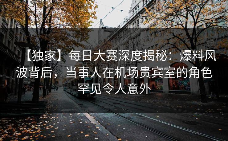 【独家】每日大赛深度揭秘：爆料风波背后，当事人在机场贵宾室的角色罕见令人意外