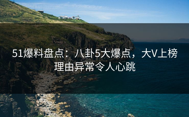 51爆料盘点：八卦5大爆点，大V上榜理由异常令人心跳