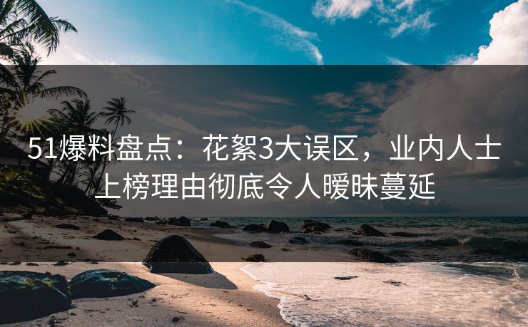 51爆料盘点：花絮3大误区，业内人士上榜理由彻底令人暧昧蔓延