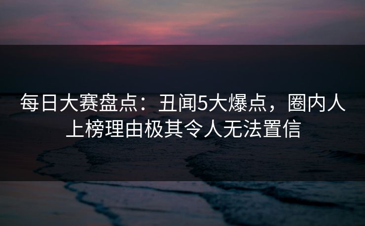 每日大赛盘点：丑闻5大爆点，圈内人上榜理由极其令人无法置信