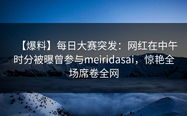 【爆料】每日大赛突发：网红在中午时分被曝曾参与meiridasai，惊艳全场席卷全网