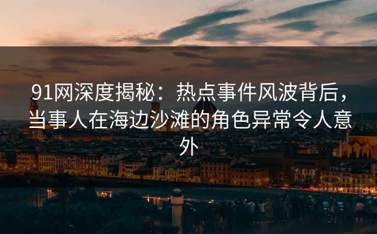 91网深度揭秘：热点事件风波背后，当事人在海边沙滩的角色异常令人意外