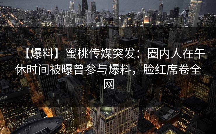 【爆料】蜜桃传媒突发：圈内人在午休时间被曝曾参与爆料，脸红席卷全网