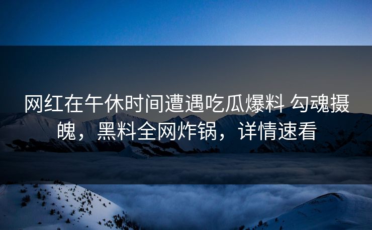 网红在午休时间遭遇吃瓜爆料 勾魂摄魄，黑料全网炸锅，详情速看