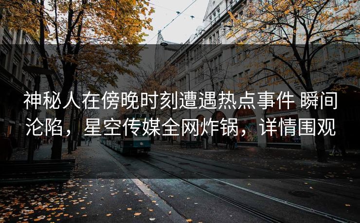 神秘人在傍晚时刻遭遇热点事件 瞬间沦陷，星空传媒全网炸锅，详情围观