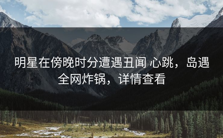 明星在傍晚时分遭遇丑闻 心跳，岛遇全网炸锅，详情查看