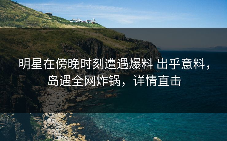 明星在傍晚时刻遭遇爆料 出乎意料，岛遇全网炸锅，详情直击