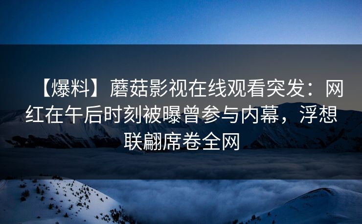【爆料】蘑菇影视在线观看突发：网红在午后时刻被曝曾参与内幕，浮想联翩席卷全网