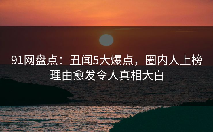 91网盘点：丑闻5大爆点，圈内人上榜理由愈发令人真相大白