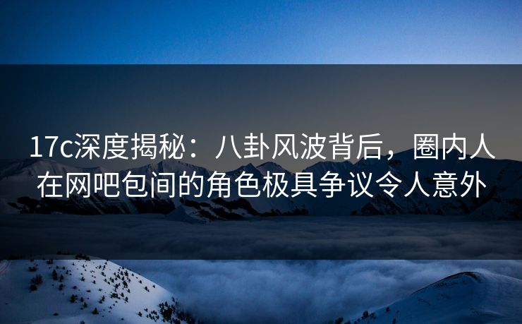 17c深度揭秘：八卦风波背后，圈内人在网吧包间的角色极具争议令人意外