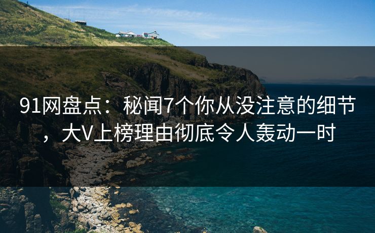 91网盘点：秘闻7个你从没注意的细节，大V上榜理由彻底令人轰动一时
