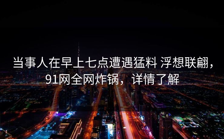 当事人在早上七点遭遇猛料 浮想联翩，91网全网炸锅，详情了解