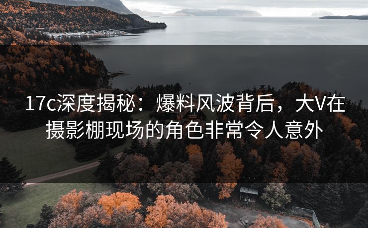 17c深度揭秘：爆料风波背后，大V在摄影棚现场的角色非常令人意外