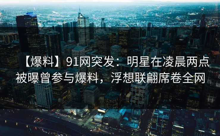 【爆料】91网突发：明星在凌晨两点被曝曾参与爆料，浮想联翩席卷全网