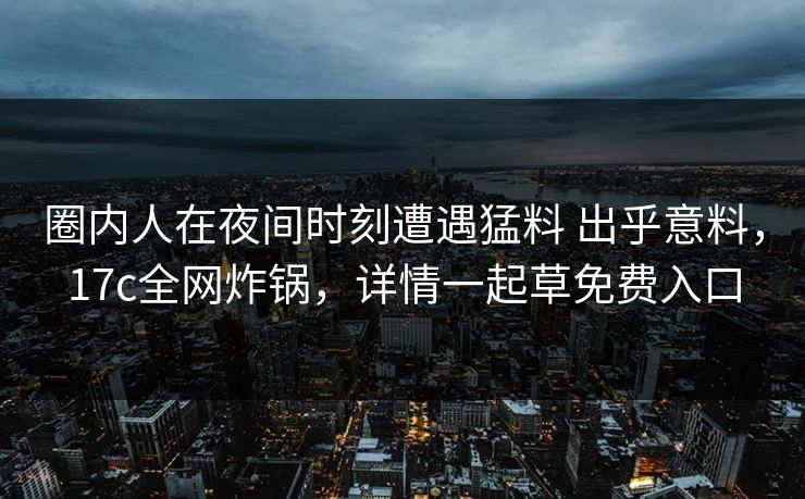 圈内人在夜间时刻遭遇猛料 出乎意料，17c全网炸锅，详情一起草免费入口