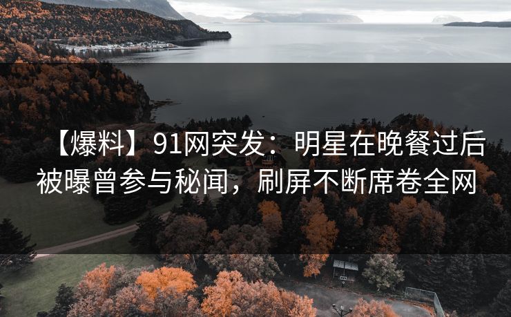 【爆料】91网突发：明星在晚餐过后被曝曾参与秘闻，刷屏不断席卷全网