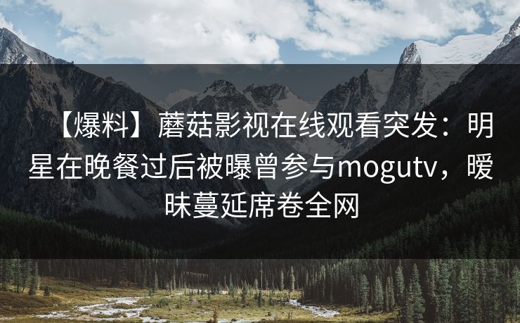 【爆料】蘑菇影视在线观看突发:明星在晚餐过后被曝曾参与mogutv,暧昧蔓延席卷全网 【爆料】蘑菇影视在线观看突发:明星在晚餐过后被曝曾参与mogutv,暧昧蔓延席卷全网