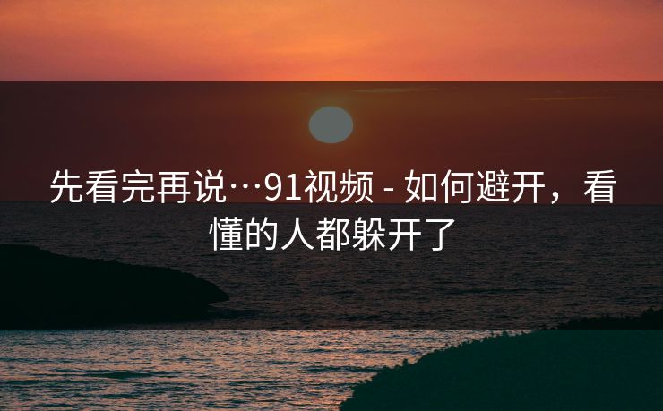 先看完再说…91视频 - 如何避开，看懂的人都躲开了