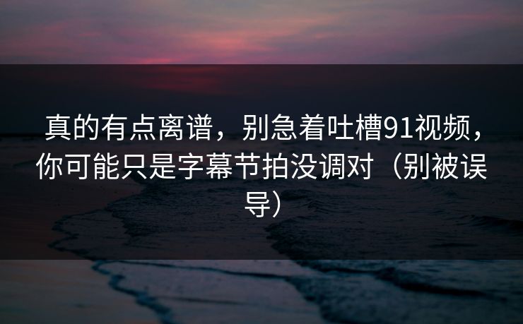 真的有点离谱，别急着吐槽91视频，你可能只是字幕节拍没调对（别被误导）