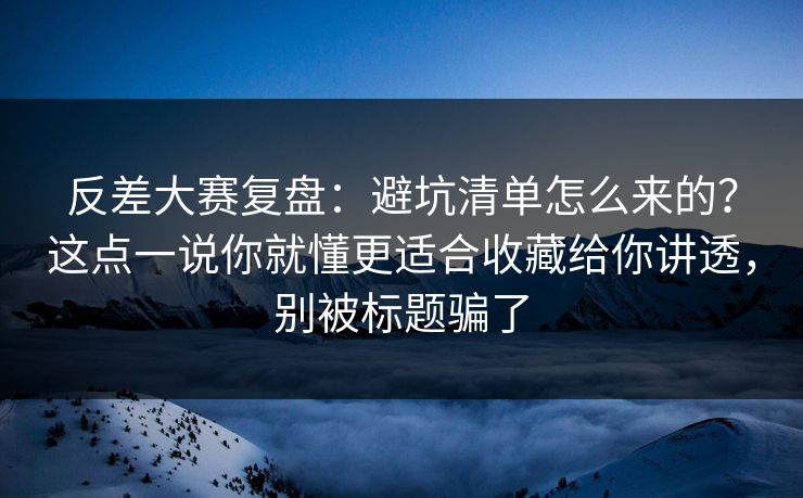 反差大赛复盘：避坑清单怎么来的？这点一说你就懂更适合收藏给你讲透，别被标题骗了