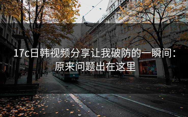 17c日韩视频分享让我破防的一瞬间： 原来问题出在这里